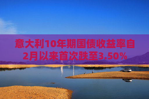 意大利10年期国债收益率自2月以来首次跌至3.50%