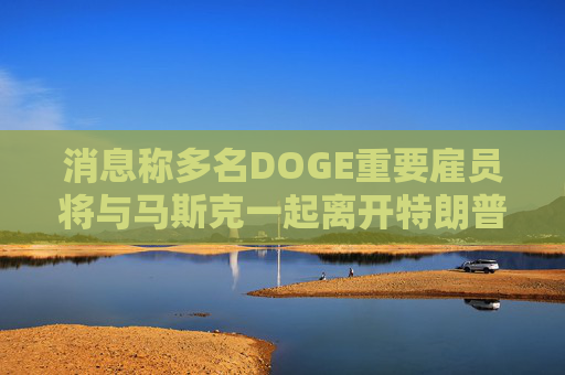 消息称多名DOGE重要雇员将与马斯克一起离开特朗普政府