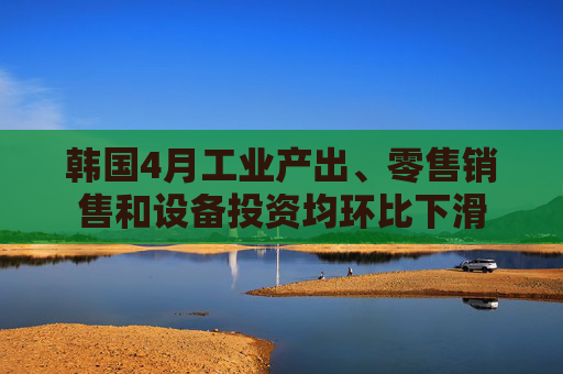 韩国4月工业产出、零售销售和设备投资均环比下滑