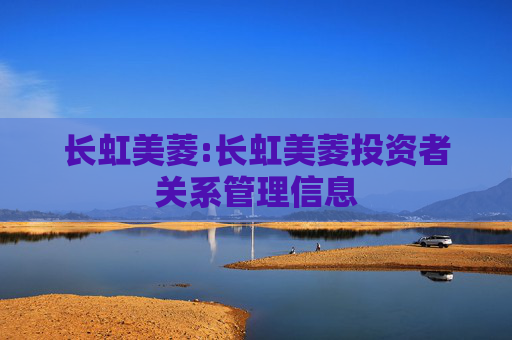长虹美菱:长虹美菱投资者关系管理信息