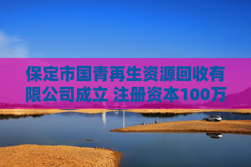 保定市国青再生资源回收有限公司成立 注册资本100万人民币