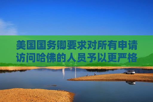 美国国务卿要求对所有申请访问哈佛的人员予以更严格签证审查