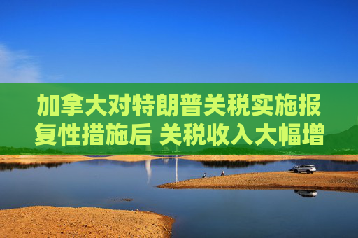 加拿大对特朗普关税实施报复性措施后 关税收入大幅增加