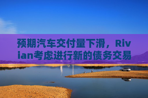 预期汽车交付量下滑，Rivian考虑进行新的债务交易