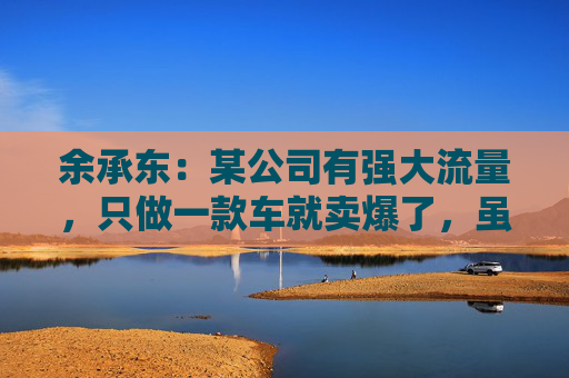 余承东：某公司有强大流量，只做一款车就卖爆了，虽然产品可能不是那么好