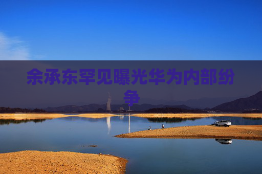 余承东罕见曝光华为内部纷争