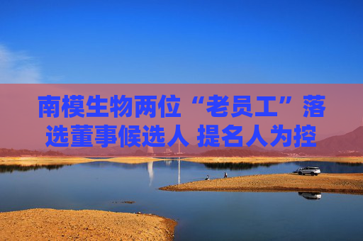 南模生物两位“老员工”落选董事候选人 提名人为控股股东  第1张