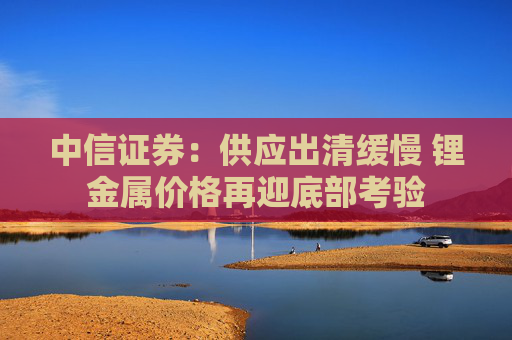 中信证券：供应出清缓慢 锂金属价格再迎底部考验  第1张
