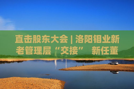 直击股东大会 | 洛阳钼业新老管理层“交接”  新任董事长刘建锋：感激现有的基础和平台