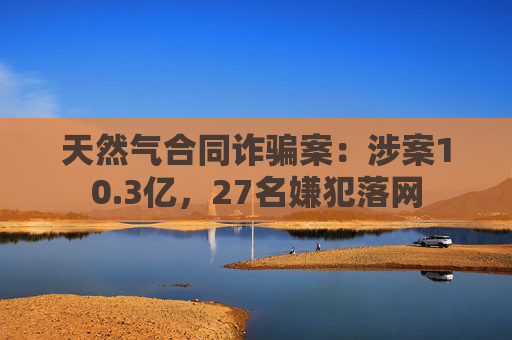天然气合同诈骗案：涉案10.3亿，27名嫌犯落网