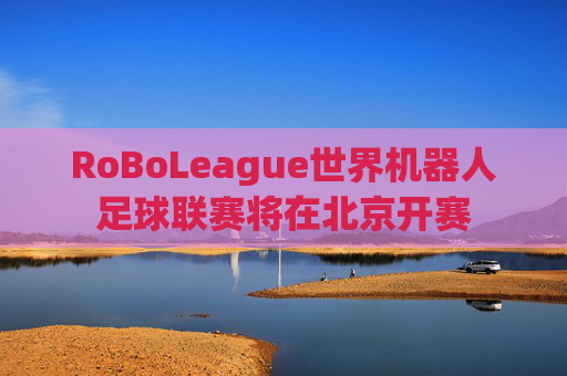 RoBoLeague世界机器人足球联赛将在北京开赛