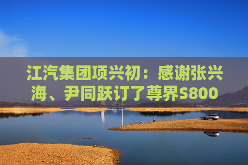 江汽集团项兴初：感谢张兴海、尹同跃订了尊界S800  第1张