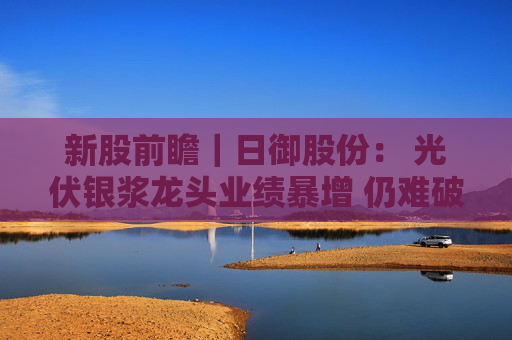 新股前瞻｜日御股份： 光伏银浆龙头业绩暴增 仍难破流动性困局？