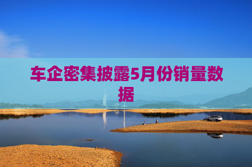 车企密集披露5月份销量数据