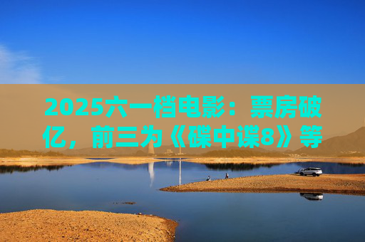 2025六一档电影：票房破亿，前三为《碟中谍8》等