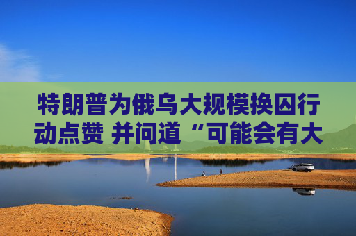 特朗普为俄乌大规模换囚行动点赞 并问道“可能会有大事发生？”