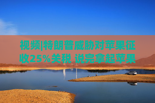 视频|特朗普威胁对苹果征收25%关税 说完拿起苹果手机挂议员电话