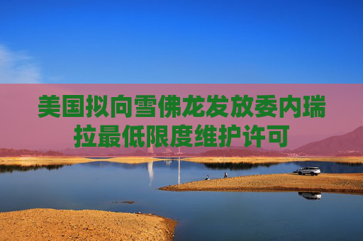 美国拟向雪佛龙发放委内瑞拉最低限度维护许可