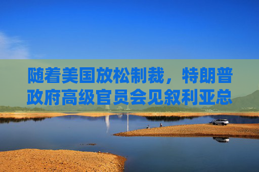 随着美国放松制裁，特朗普政府高级官员会见叙利亚总统
