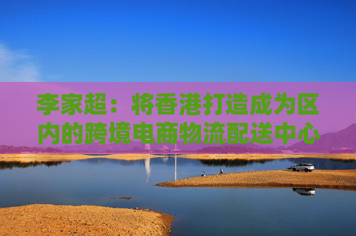 李家超：将香港打造成为区内的跨境电商物流配送中心