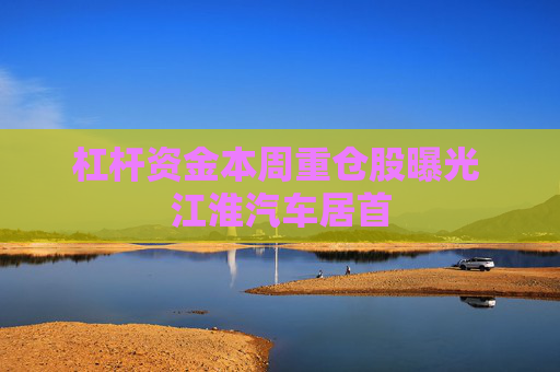 杠杆资金本周重仓股曝光 江淮汽车居首