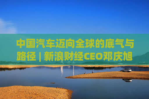 中国汽车迈向全球的底气与路径 | 新浪财经CEO邓庆旭第三次对话长城汽车董事长魏建军