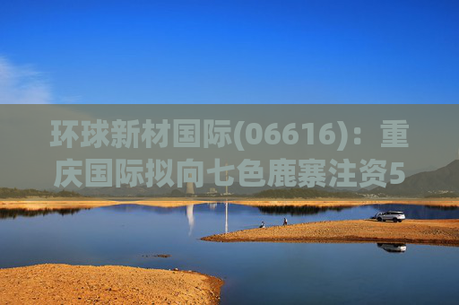 环球新材国际(06616)：重庆国际拟向七色鹿寨注资5亿元