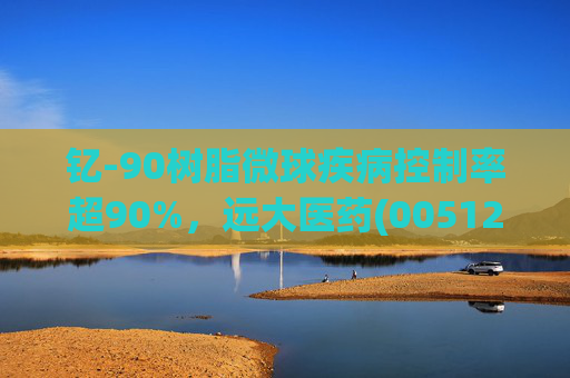 钇-90树脂微球疾病控制率超90%，远大医药(00512)实现产业链闭环铸就核药龙头壁垒
