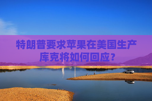 特朗普要求苹果在美国生产 库克将如何回应？