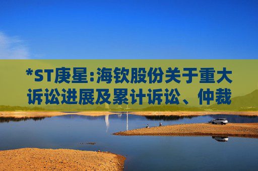 *ST庚星:海钦股份关于重大诉讼进展及累计诉讼、仲裁进展的公告