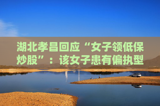 湖北孝昌回应“女子领低保炒股”：该女子患有偏执型精神分裂症