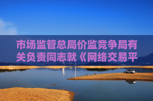 市场监管总局价监竞争局有关负责同志就《网络交易平台收费行为合规指南（征求意见稿）》答记者问