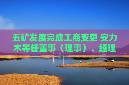 五矿发展完成工商变更 安力木等任董事（理事）、经理、监事