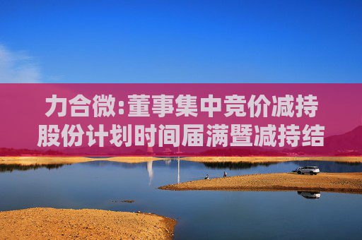 力合微:董事集中竞价减持股份计划时间届满暨减持结果公告