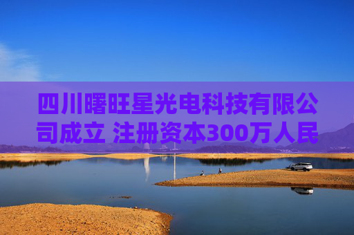 四川曙旺星光电科技有限公司成立 注册资本300万人民币