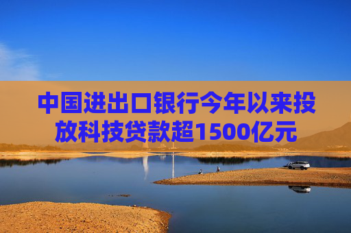 中国进出口银行今年以来投放科技贷款超1500亿元