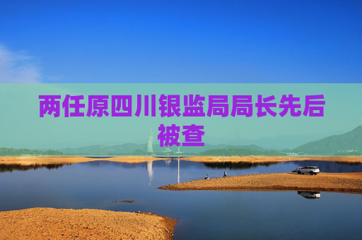 两任原四川银监局局长先后被查