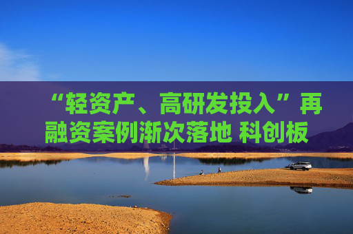 “轻资产、高研发投入”再融资案例渐次落地 科创板精准激活上市公司创新活力
