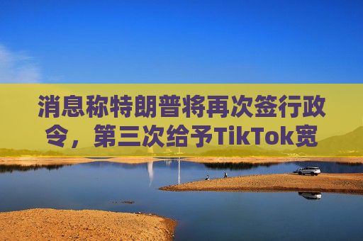 消息称特朗普将再次签行政令，第三次给予TikTok宽限期