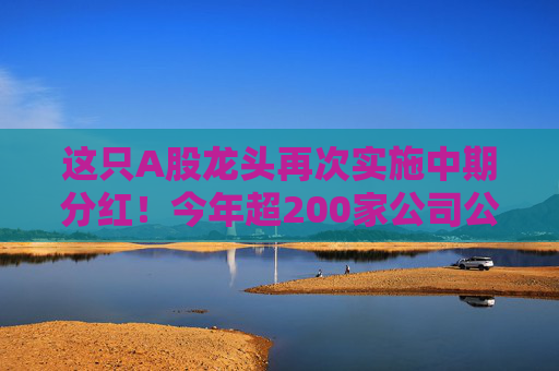 这只A股龙头再次实施中期分红！今年超200家公司公告！