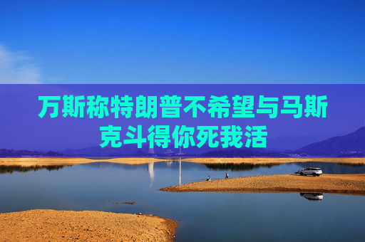 万斯称特朗普不希望与马斯克斗得你死我活
