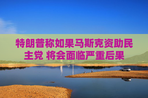 特朗普称如果马斯克资助民主党 将会面临严重后果