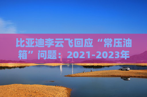 比亚迪李云飞回应“常压油箱”问题：2021-2023年采用的常压油箱方案，符合法规要求  第1张