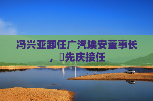 冯兴亚卸任广汽埃安董事长，閤先庆接任