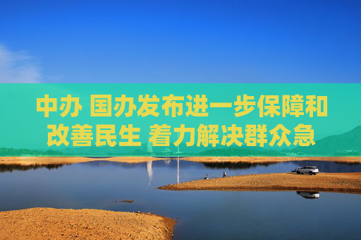中办 国办发布进一步保障和改善民生 着力解决群众急难愁盼的意见（全文）