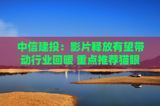 中信建投：影片释放有望带动行业回暖 重点推荐猫眼娱乐等