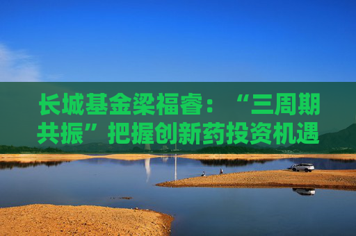 长城基金梁福睿：“三周期共振”把握创新药投资机遇，看好板块长期价值