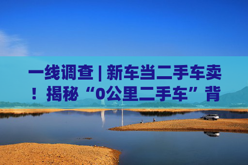 一线调查 | 新车当二手车卖！揭秘“0公里二手车”背后灰色产业链：主机厂清库、4S店冲量、出口车商跨境套利