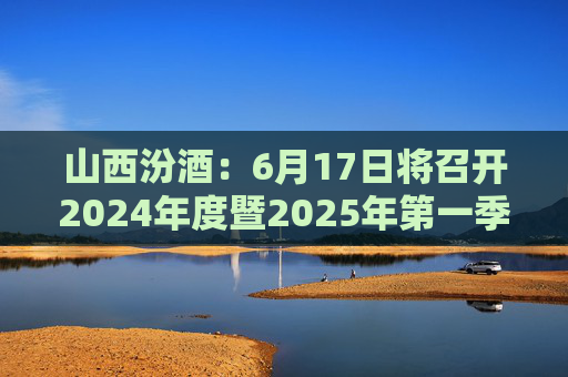 山西汾酒：6月17日将召开2024年度暨2025年第一季度业绩说明会