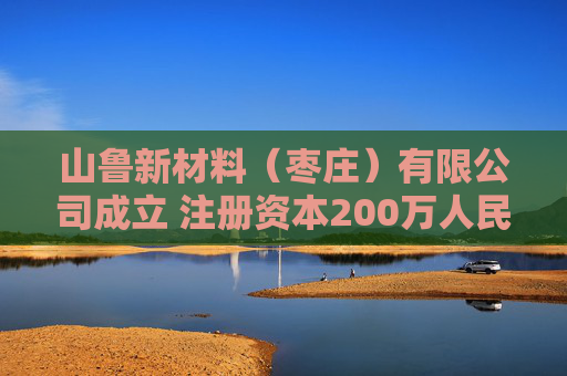 山鲁新材料（枣庄）有限公司成立 注册资本200万人民币